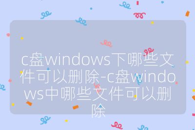 c盘windows下哪些文件可以删除-c盘windows中哪些文件可以删除