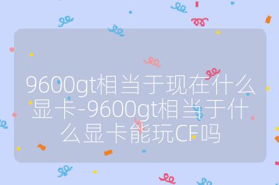 9600gt相当于现在什么显卡-9600gt相当于什么显卡能玩CF吗