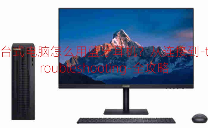 台式电脑怎么用蓝牙耳机？从连接到-troubleshooting-全攻略