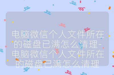 电脑微信个人文件所在的磁盘已满怎么清理-电脑微信个人文件所在的磁盘已满怎么清理