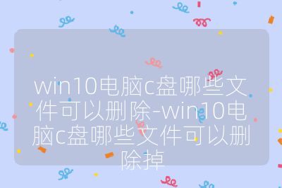 win10电脑c盘哪些文件可以删除-win10电脑c盘哪些文件可以删除掉