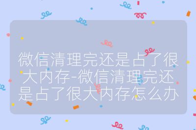 微信清理完还是占了很大内存-微信清理完还是占了很大内存怎么办
