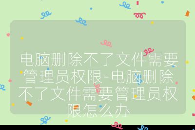 电脑删除不了文件需要管理员权限-电脑删除不了文件需要管理员权限怎么办