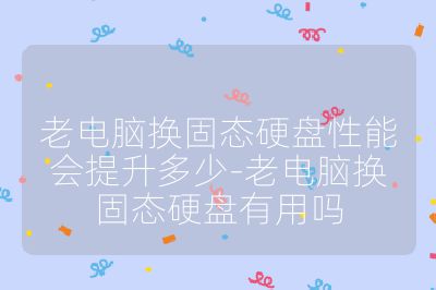 老电脑换固态硬盘性能会提升多少-老电脑换固态硬盘有用吗