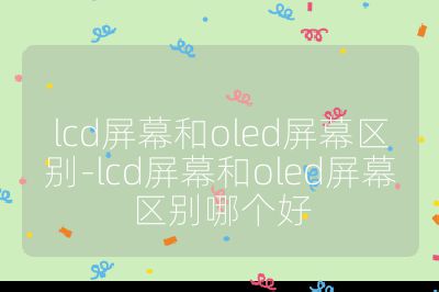 lcd屏幕和oled屏幕区别-lcd屏幕和oled屏幕区别哪个好
