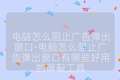 电脑怎么阻止广告弹出窗口-电脑怎么阻止广告弹出窗口有哪些好用的屏蔽工具