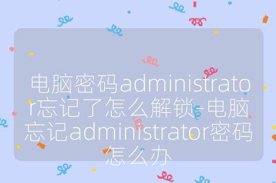 电脑密码administrator忘记了怎么解锁-电脑忘记administrator密码怎么办
