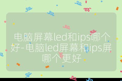 电脑屏幕led和ips哪个好-电脑led屏幕和ips屏哪个更好