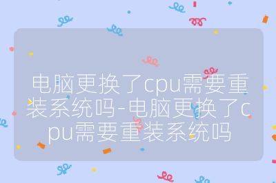 电脑更换了cpu需要重装系统吗-电脑更换了cpu需要重装系统吗