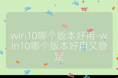 win10哪个版本好用-win10哪个版本好用又稳定